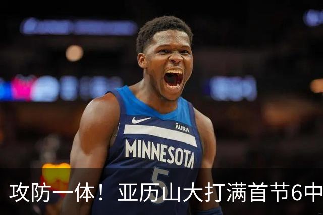 攻防一体！亚历山大打满首节6中4拿9分3助2帽 正负值+6