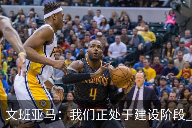 文班亚马：我们正处于建设阶段 必须相信过程着眼大局