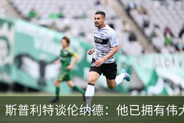 斯普利特谈伦纳德：他已拥有伟大职业生涯，还在继续书写