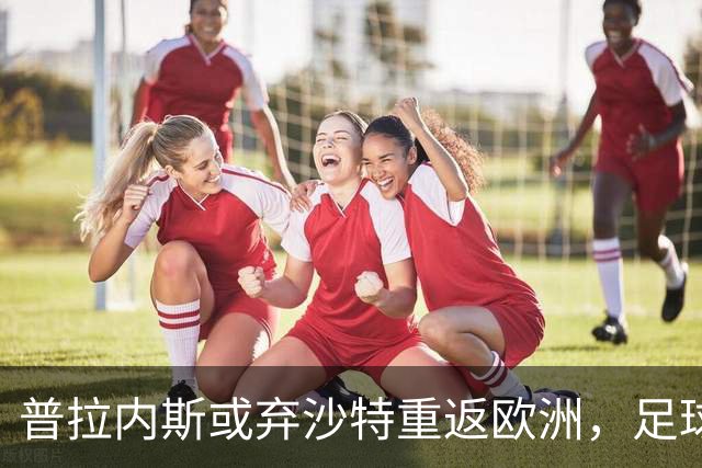 普拉内斯或弃沙特重返欧洲，足球总监的抉择与未来