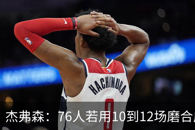 杰弗森：76人若用10到12场磨合成型，健康进季后赛极难被淘汰
