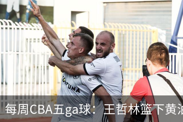 每周CBA五ga球：王哲林篮下黄油手领衔