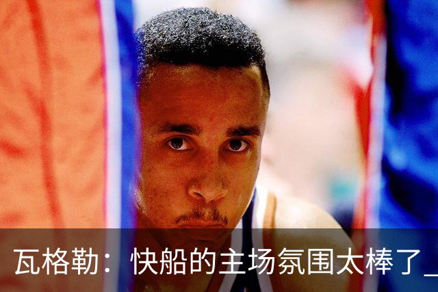 瓦格勒：快船的主场氛围太棒了 我真的很喜欢在这里打球