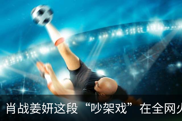 肖战姜妍这段“吵架戏”在全网火了，张国强的评价，终于有人信了