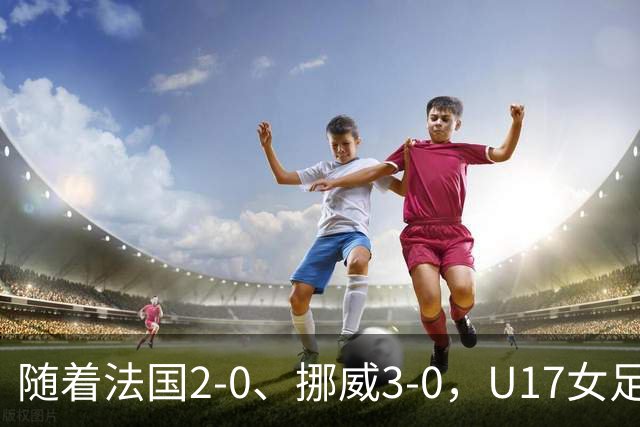 随着法国2-0、挪威3-0，U17女足世界杯最新积分榜出炉