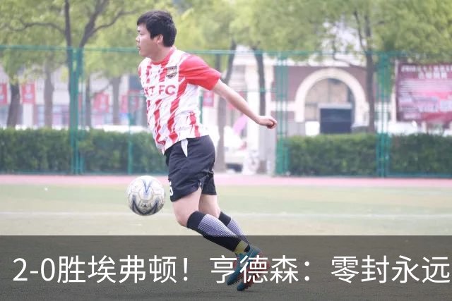 2-0胜埃弗顿！亨德森：零封永远最重要，我们要继续打磨不断进步