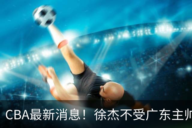CBA最新消息！徐杰不受广东主帅重用，邱彪信任班顿，宁波签约新外援
